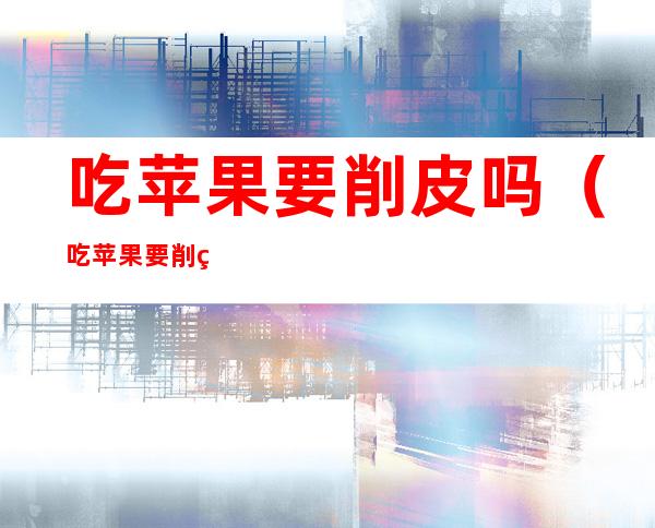 吃苹果要削皮吗(吃苹果要削皮吗怎么削)