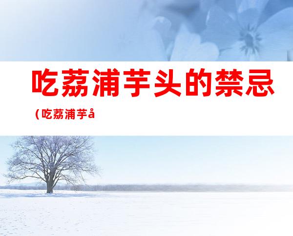 吃荔浦芋头的禁忌(吃荔浦芋头的禁忌和副作用)