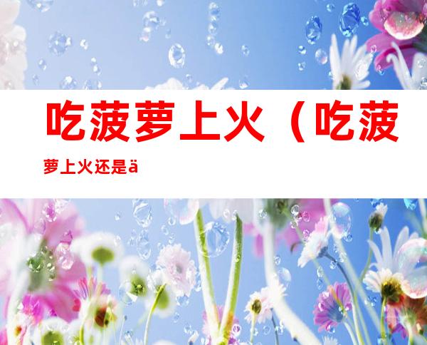 吃菠萝上火(吃菠萝上火还是下火)