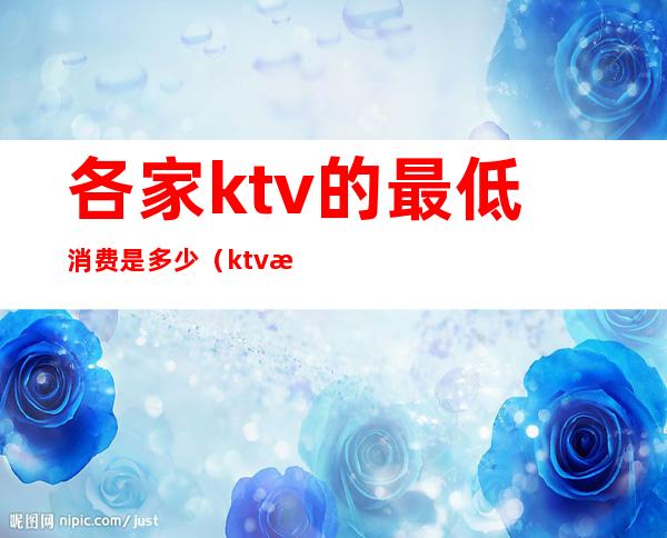各家ktv的最低消费是多少(ktv消费最低多少钱)