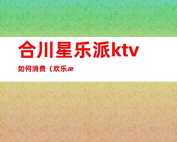 合川星乐派ktv如何消费(欢乐派ktv电话)