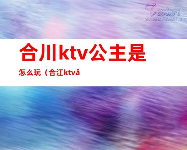 合川ktv公主是怎么玩(合江ktv哪些有公主)