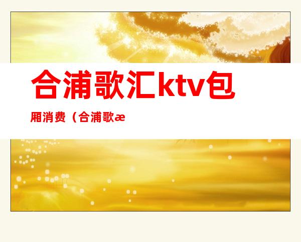合浦歌汇ktv包厢消费(合浦歌汇ktv包厢消费怎么样)