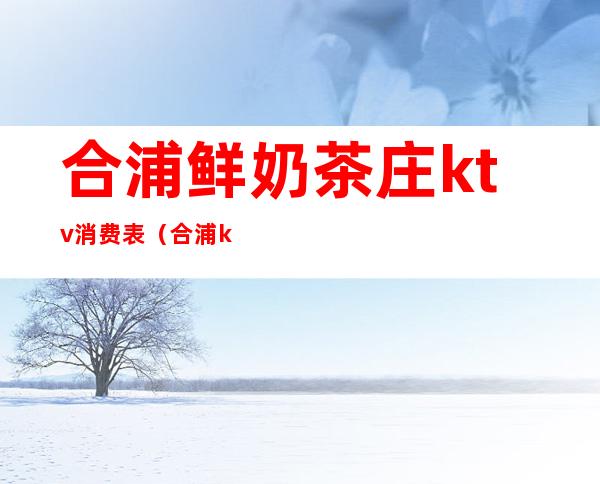 合浦鲜奶茶庄ktv消费表(合浦ktv营业)