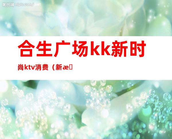 合生广场kk新时尚ktv消费(新时代ktv娱乐会所)