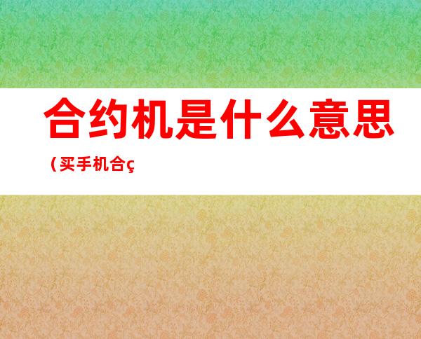 合约机是什么意思(买手机合约机是什么意思)