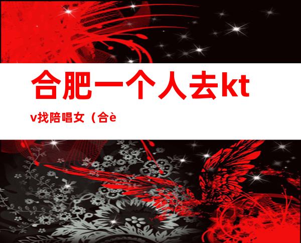 合肥一个人去ktv找陪唱女(合肥歌厅陪唱)