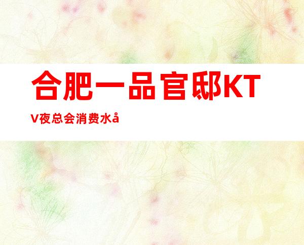 合肥一品官邸KTV夜总会消费水平,一品官邸是商务的吗。