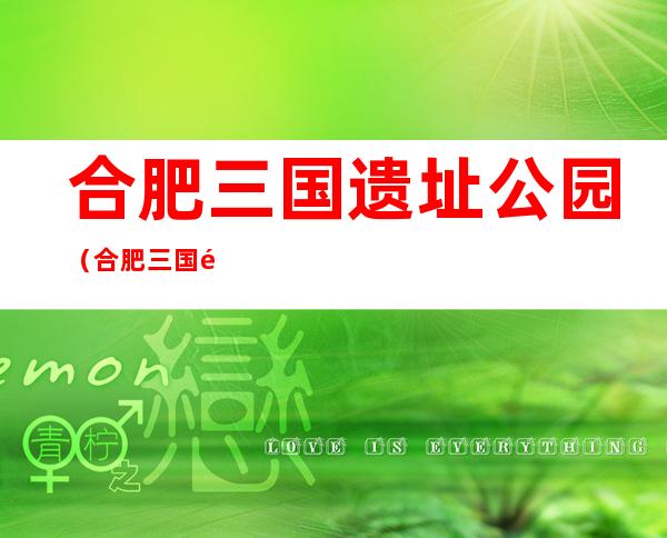 合肥三国遗址公园(合肥三国遗址公园好不好玩)