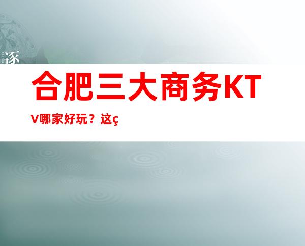 合肥三大商务KTV哪家好玩?这篇文章让你少吃亏