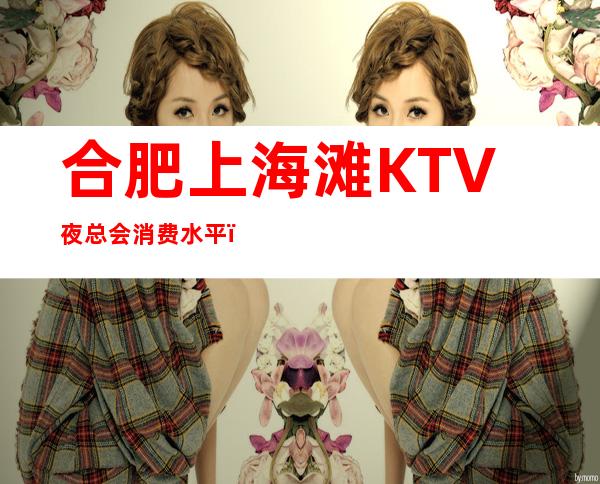 合肥上海滩KTV夜总会消费水平,上海滩是商务的吗。