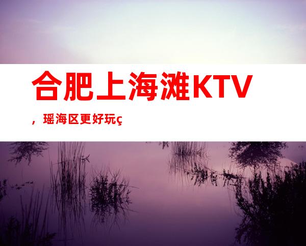 合肥上海滩KTV,瑶海区更好玩的高档商务KTV。