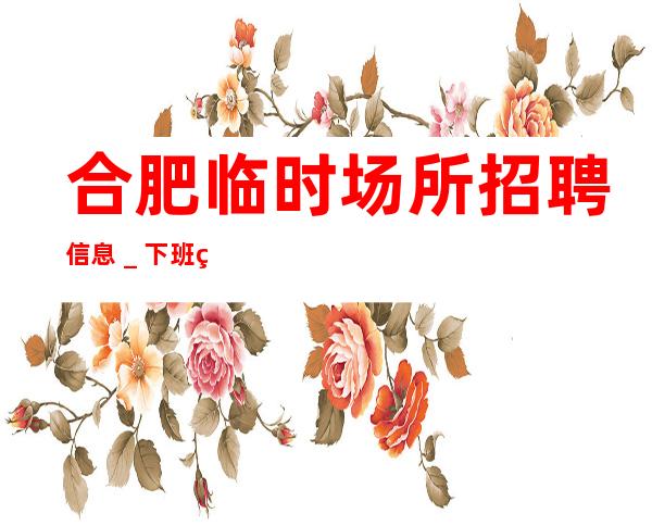 合肥临时场所招聘信息_下班直接结