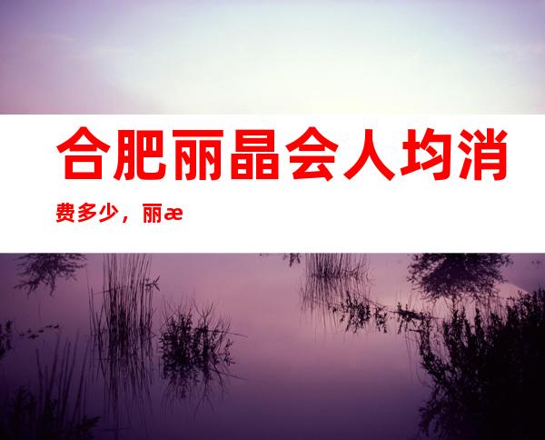 合肥丽晶会人均消费多少,丽晶会有没有畅饮活动?