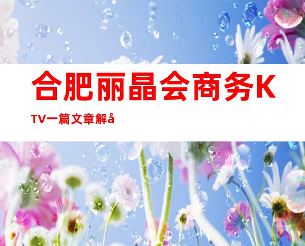 合肥丽晶会商务KTV一篇文章解决你平平无奇的夜晚