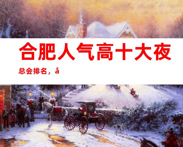 合肥人气高十大夜总会排名,很好的合肥夜总会消费价格