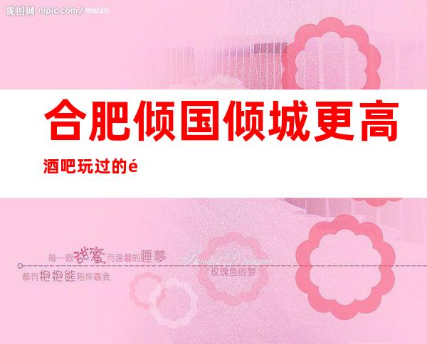 合肥倾国倾城更高酒吧玩过的都说非常靠谱