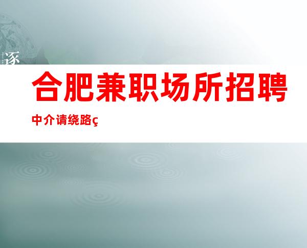 合肥兼职场所招聘中介请绕路 真实靠谱10年老客户