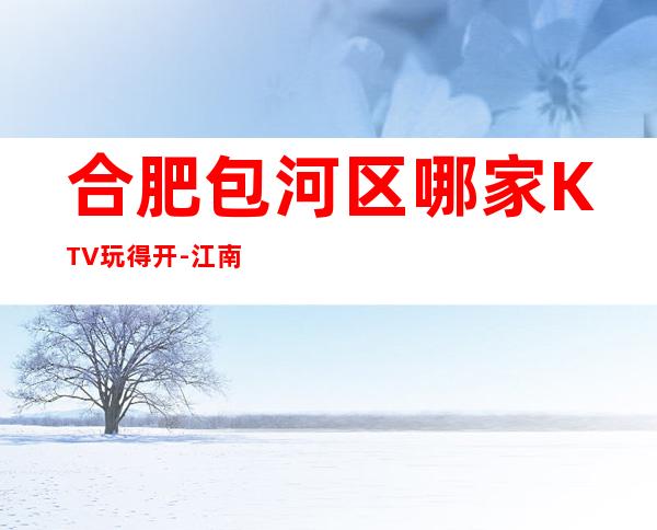 合肥包河区哪家KTV玩得开-江南会娱乐会所值得体验。