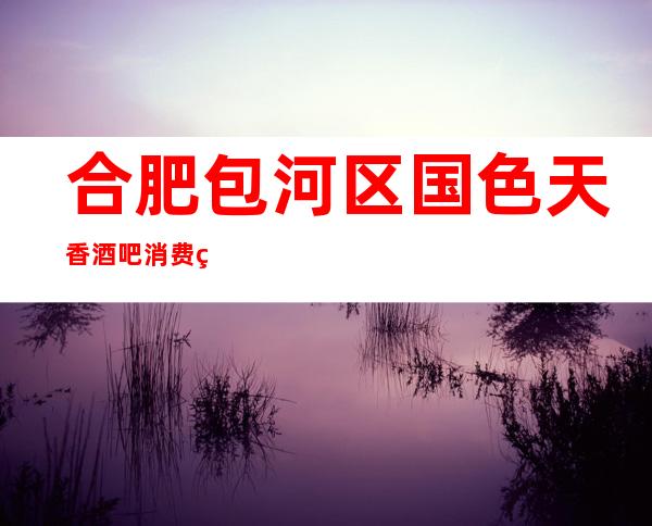 合肥包河区国色天香酒吧消费简介,国色天香酒吧攻略玩伐。