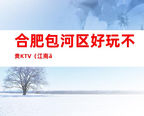 合肥包河区好玩不贵KTV(江南会夜总会)性价比高。