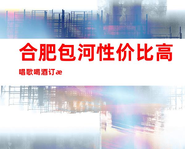 合肥包河性价比高唱歌喝酒订房电话是多少 – 合肥包河商务KTV