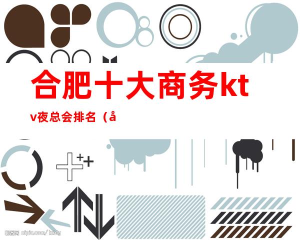 合肥十大商务ktv夜总会排名(合肥市夜总会排名)