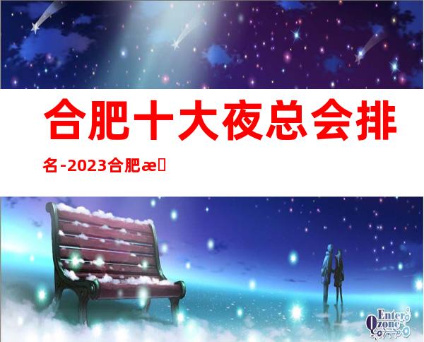 合肥十大夜总会排名-2023合肥更新合肥场所招聘信息