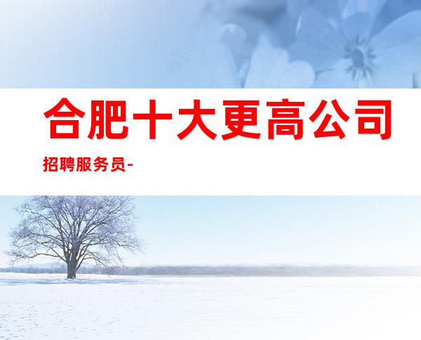 合肥十大更高公司招聘服务员-实力招聘-20服务员
