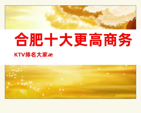 合肥十大更高商务KTV排名/大家有什么问题尽管来问