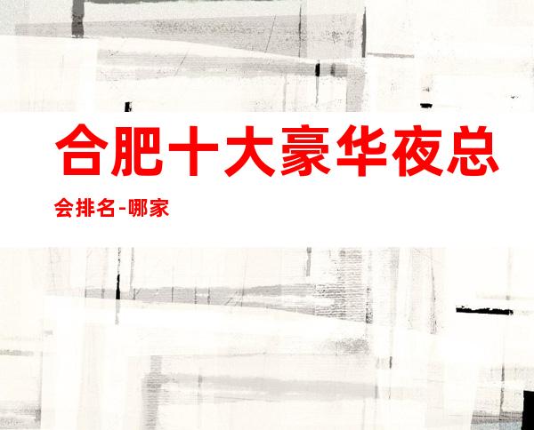 合肥十大豪华夜总会排名-哪家公司比较好-合肥蜀山KTV预定