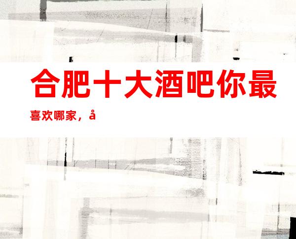 合肥十大酒吧你最喜欢哪家,合肥最全十大酒吧攻略