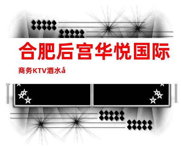 合肥后宫华悦国际商务KTV酒水包厢贵不贵,公主怎么消费。