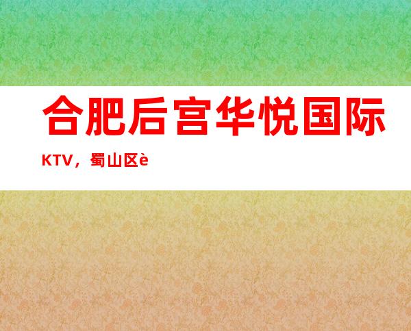 合肥后宫华悦国际KTV，蜀山区蕞好玩的高档商务KTV。