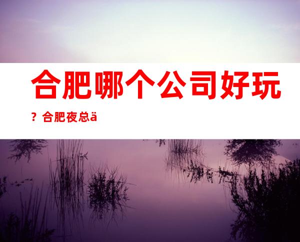 合肥哪个公司好玩？合肥夜总会排行？合肥哪里