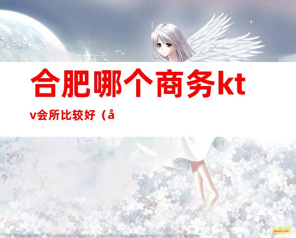 合肥哪个商务ktv会所比较好（合肥哪个商务ktv会所比较好）
