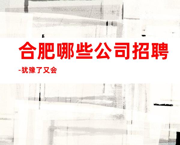 合肥哪些公司招聘-犹豫了又会错过