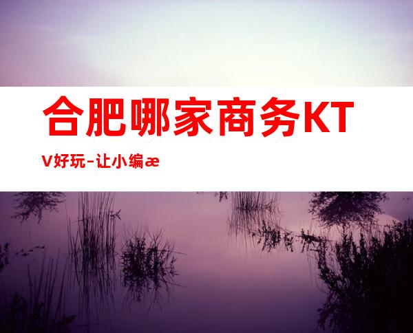 合肥哪家商务KTV好玩–让小编来告诉你什么是沉浸式放松