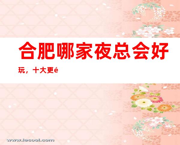 合肥哪家夜总会好玩,十大更高KTV会所消费排名