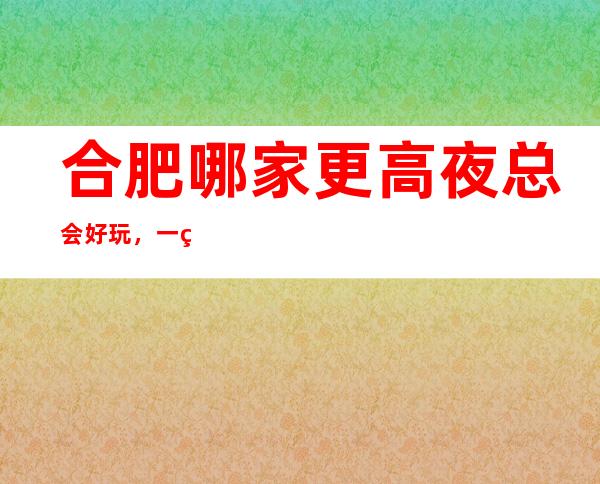 合肥哪家更高夜总会好玩，一篇文章介绍合肥夜晚去处