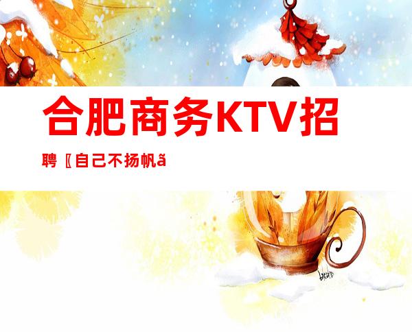 合肥商务KTV招聘〖自己不扬帆〗没人帮你启航