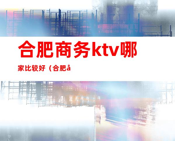 合肥商务ktv哪家比较好(合肥商务ktv哪家比较好)