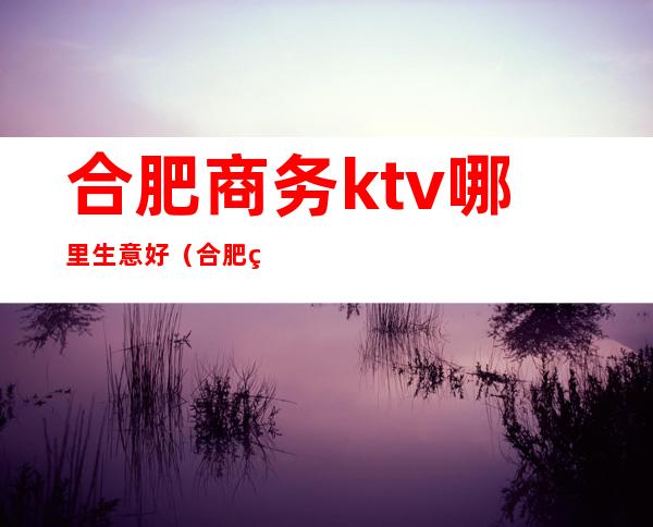 合肥商务ktv哪里生意好(合肥的ktv哪里便宜点的)