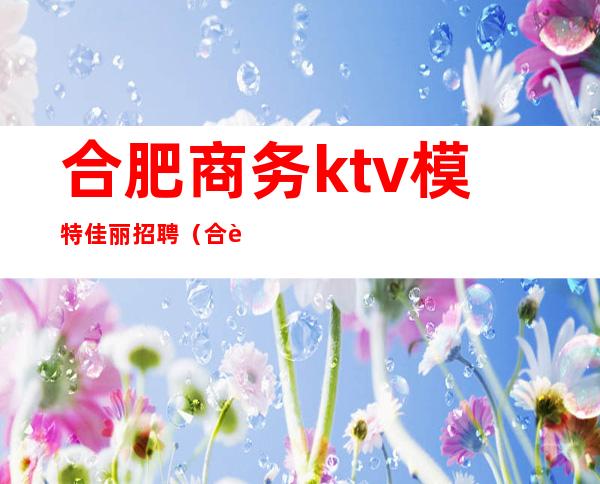 合肥商务ktv模特佳丽招聘(合肥ktv男模招聘)