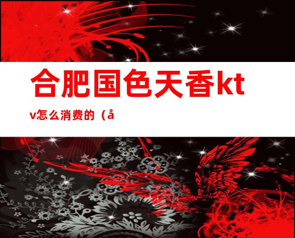 合肥国色天香ktv怎么消费的(合肥国色天香娱乐会所)
