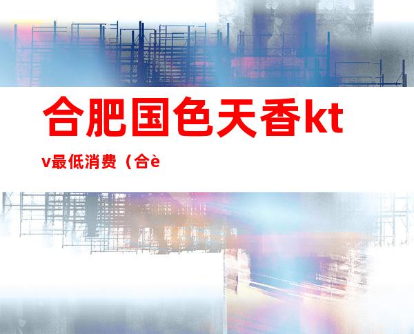 合肥国色天香ktv最低消费(合肥国色天香ktv价格)