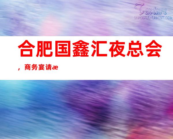 合肥国鑫汇夜总会,商务宴请接待客户选择