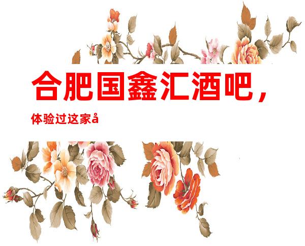 合肥国鑫汇酒吧,体验过这家店让人流连忘返