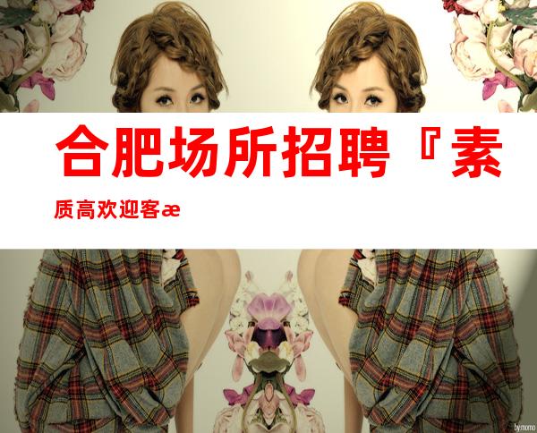 合肥场所招聘『素质高欢迎客源超多』