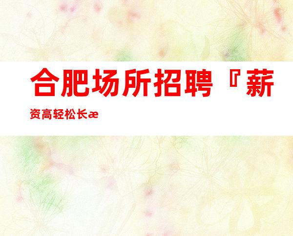 合肥场所招聘『薪资高轻松长期招人』